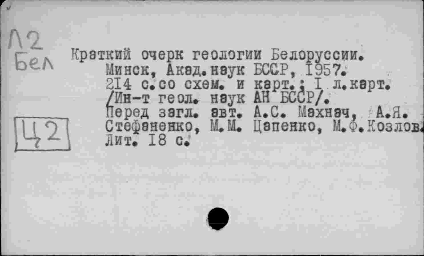 ﻿Краткий очерк геологии Белоруссии.
Минск, Акад, наук БССР, 1957.
214 с.со схем, и карт.: I л.карт.
/Ин-т геол, наук АН БССР/.
Перед загл. авт. А.С. Махнач, А.Я. Стефаненко, М.М. Цапенко, ЩФ. Козлов Лит. 18 с.